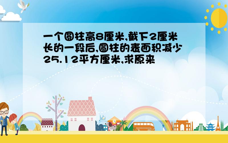 一个圆柱高8厘米,截下2厘米长的一段后,圆柱的表面积减少25.12平方厘米,求原来