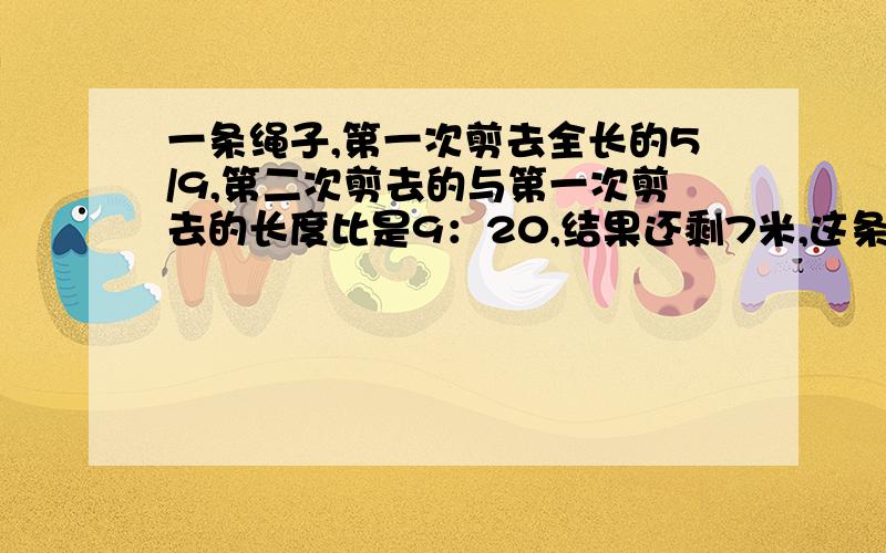 一条绳子,第一次剪去全长的5/9,第二次剪去的与第一次剪去的长度比是9：20,结果还剩7米,这条绳子长是?