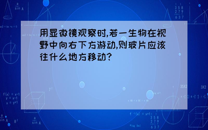 用显微镜观察时,若一生物在视野中向右下方游动,则玻片应该往什么地方移动?