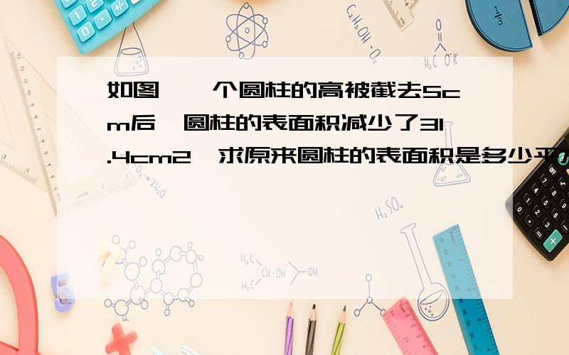 如图,一个圆柱的高被截去5cm后,圆柱的表面积减少了31.4cm2,求原来圆柱的表面积是多少平方厘米.