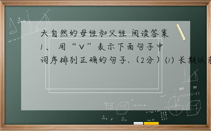 大自然的母性和父性 阅读答案1、 用“∨”表示下面句子中词序排列正确的句子.（2分）⑴ 长期以来,人类只知道（享受）、（索取）乃至（掠夺）大自然.   （  ）⑵ 长期以来,人类只知道（