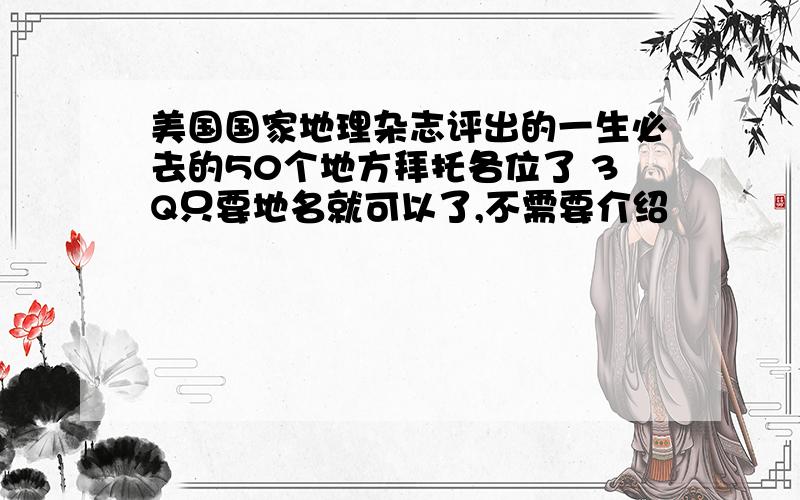 美国国家地理杂志评出的一生必去的50个地方拜托各位了 3Q只要地名就可以了,不需要介绍