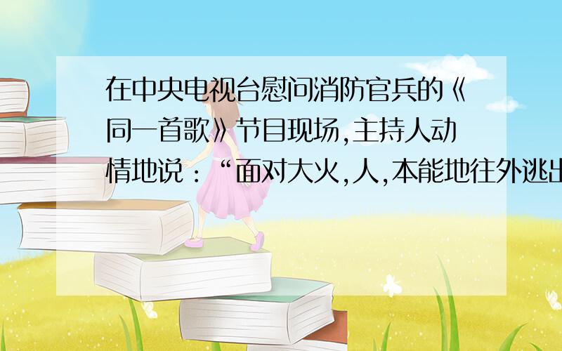 在中央电视台慰问消防官兵的《同一首歌》节目现场,主持人动情地说：“面对大火,人,本能地往外逃出火海,因为人的生命重于一切；而我们的消防官兵,则本职地往里冲进火海,因为人民的生