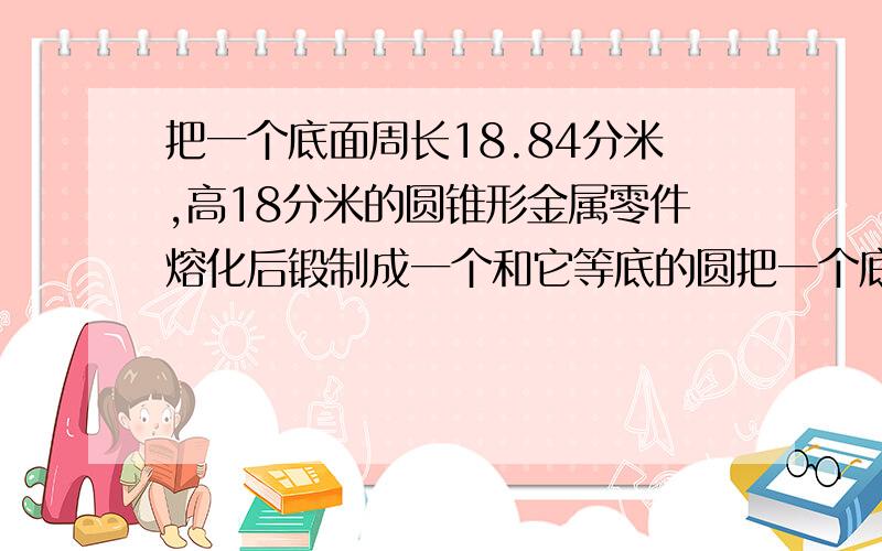 把一个底面周长18.84分米,高18分米的圆锥形金属零件熔化后锻制成一个和它等底的圆把一个底面周长18.84分米,高18分米的圆锥形金属零件,熔化后锻制成一个和它等底的圆柱体 这个圆柱体的表