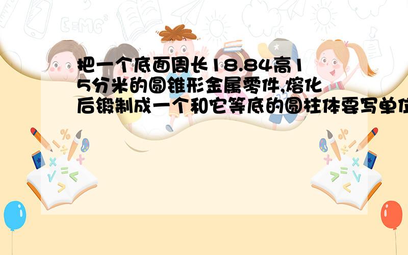 把一个底面周长18.84高15分米的圆锥形金属零件,熔化后锻制成一个和它等底的圆柱体要写单位哦