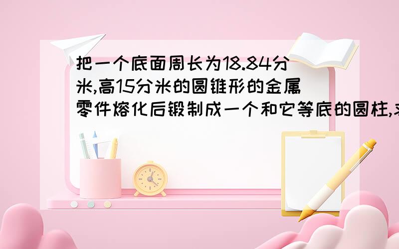 把一个底面周长为18.84分米,高15分米的圆锥形的金属零件熔化后锻制成一个和它等底的圆柱,求这个圆柱的高是多少