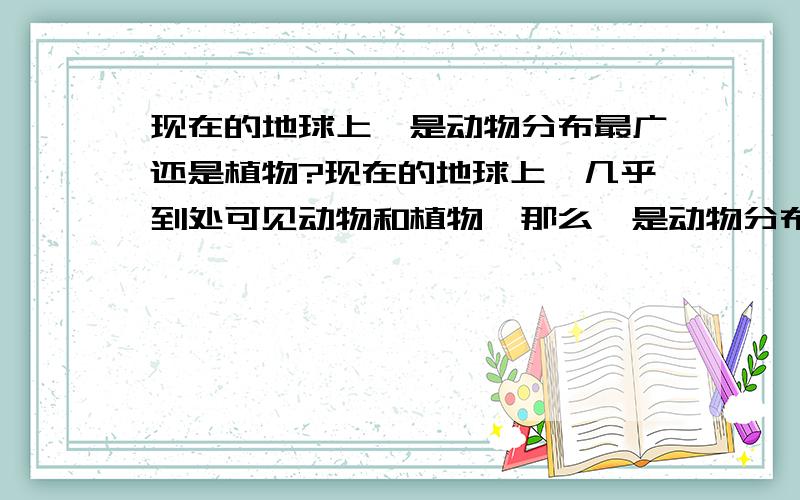 现在的地球上,是动物分布最广还是植物?现在的地球上,几乎到处可见动物和植物,那么,是动物分布最广还是植物?是动物的种类多还是植物?