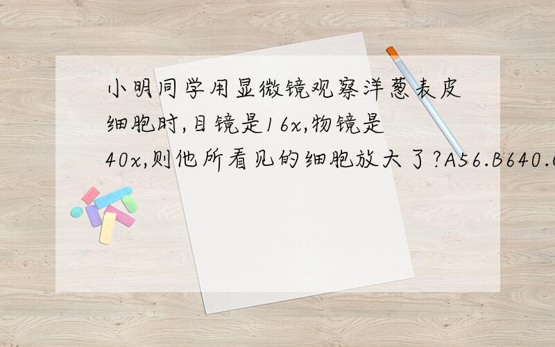 小明同学用显微镜观察洋葱表皮细胞时,目镜是16x,物镜是40x,则他所看见的细胞放大了?A56.B640.C16.D40.