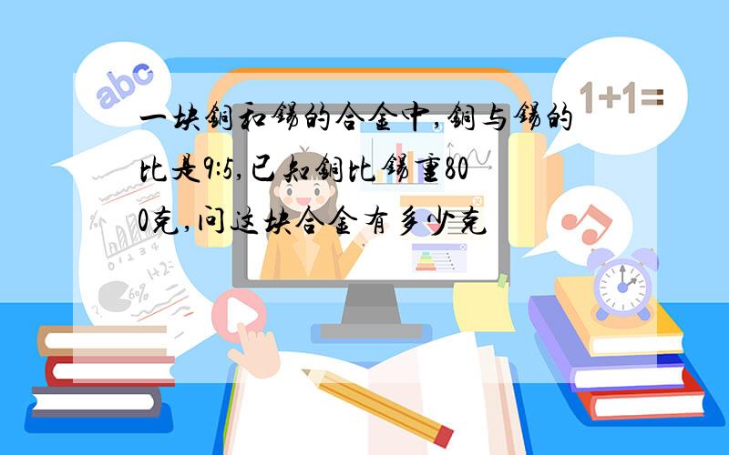 一块铜和锡的合金中,铜与锡的比是9:5,已知铜比锡重800克,问这块合金有多少克