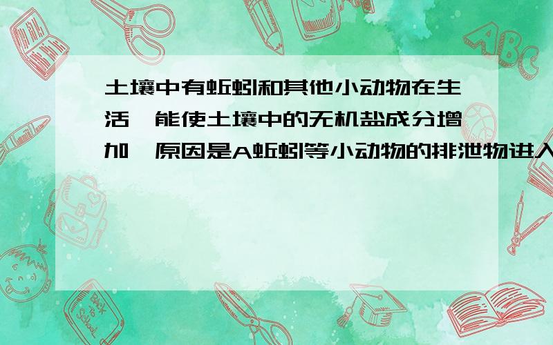 土壤中有蚯蚓和其他小动物在生活,能使土壤中的无机盐成分增加,原因是A蚯蚓等小动物的排泄物进入土壤B蚯蚓等小动物通过呼吸作用排放无机物C蚯蚓等小动物通过松土把地面的无机物带到