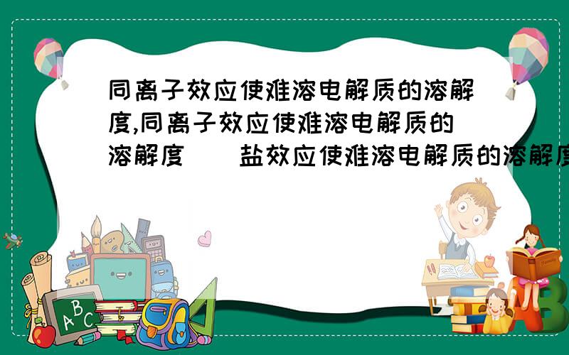 同离子效应使难溶电解质的溶解度,同离子效应使难溶电解质的溶解度（）盐效应使难溶电解质的溶解度（）后一种效应较前一种效应（）得多.A.减小,增大,小B.减小,增大,大C.减小,减小,大D.增