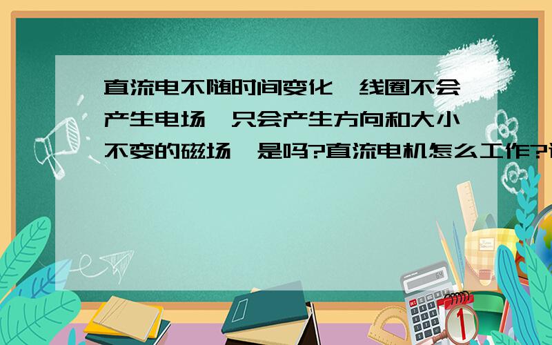 直流电不随时间变化,线圈不会产生电场,只会产生方向和大小不变的磁场,是吗?直流电机怎么工作?谢谢