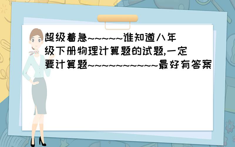 超级着急~~~~~谁知道八年级下册物理计算题的试题,一定要计算题~~~~~~~~~~最好有答案