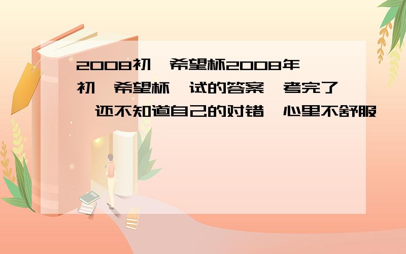 2008初一希望杯2008年初一希望杯一试的答案,考完了,还不知道自己的对错,心里不舒服