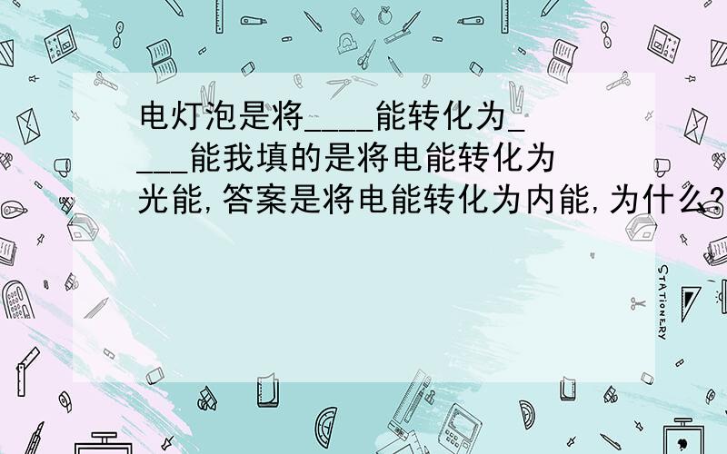 电灯泡是将____能转化为____能我填的是将电能转化为光能,答案是将电能转化为内能,为什么?同学说跟金属通电内能的变化有关.