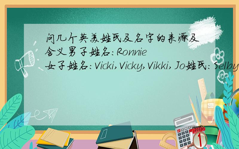 问几个英美姓氏及名字的来源及含义男子姓名：Ronnie 女子姓名：Vicki,Vicky,Vikki,Jo姓氏：Selby O'Sullivan谁能告诉我这些名字都有什么含义,姓氏告诉我它的来源,Selby和O'sullivan是两个姓氏，忘打标