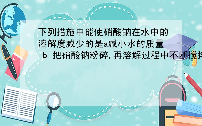 下列措施中能使硝酸钠在水中的溶解度减少的是a减小水的质量 b 把硝酸钠粉碎,再溶解过程中不断搅拌 c减小硝硝酸钠的质量