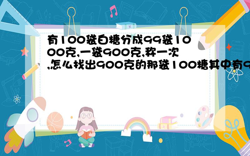 有100袋白糖分成99袋1000克,一袋900克,称一次,怎么找出900克的那袋100糖其中有99袋是1000克，一袋是900克，怎么找出那900克的糖