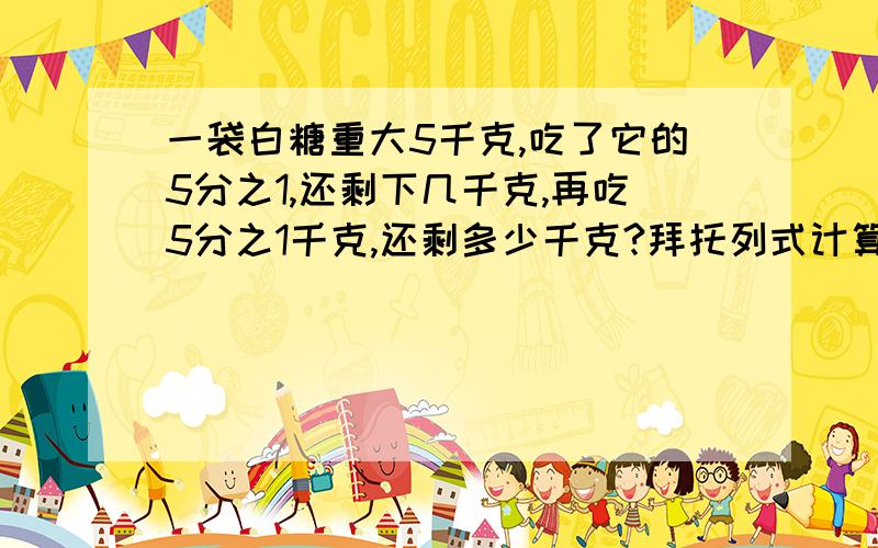 一袋白糖重大5千克,吃了它的5分之1,还剩下几千克,再吃5分之1千克,还剩多少千克?拜托列式计算