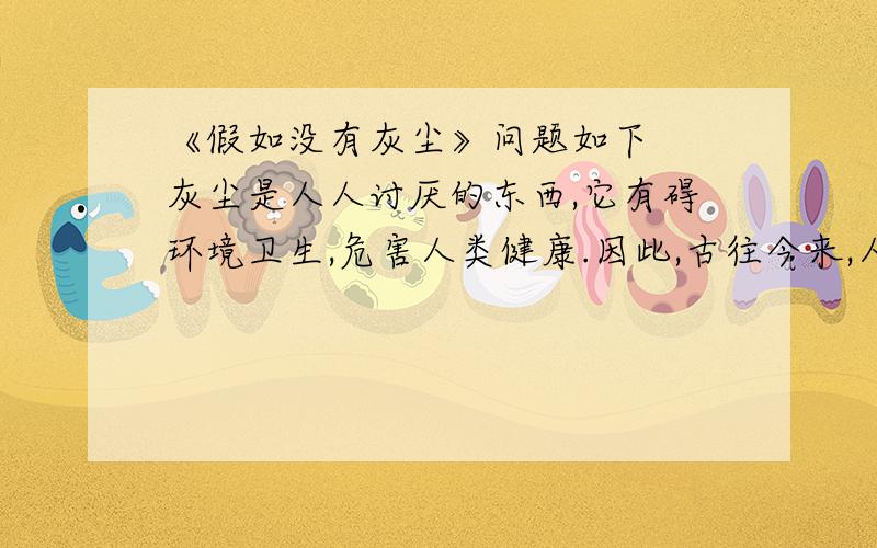 《假如没有灰尘》问题如下　　灰尘是人人讨厌的东西,它有碍环境卫生,危害人类健康.因此,古往今来,人们总是“时时勤拂拭,勿使染尘埃”.然而你可曾想到,人类的生息离不开灰尘.　　假如