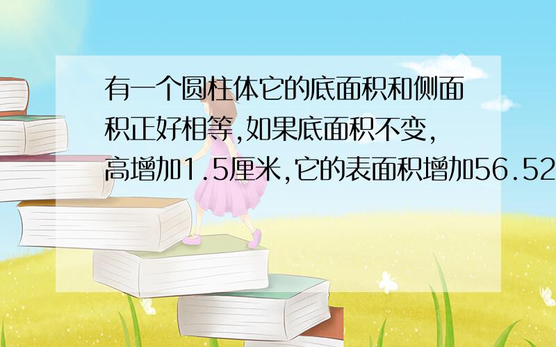 有一个圆柱体它的底面积和侧面积正好相等,如果底面积不变,高增加1.5厘米,它的表面积增加56.52厘米原来的表面积是多少