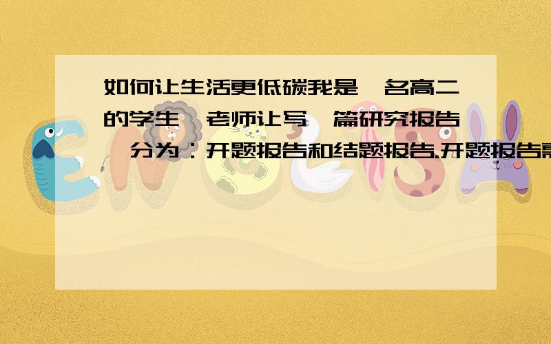 如何让生活更低碳我是一名高二的学生,老师让写一篇研究报告,分为：开题报告和结题报告.开题报告需要有：研究目的,研究内容、小组分工（4人）、研究方法和步骤；结题报告,即为一篇论