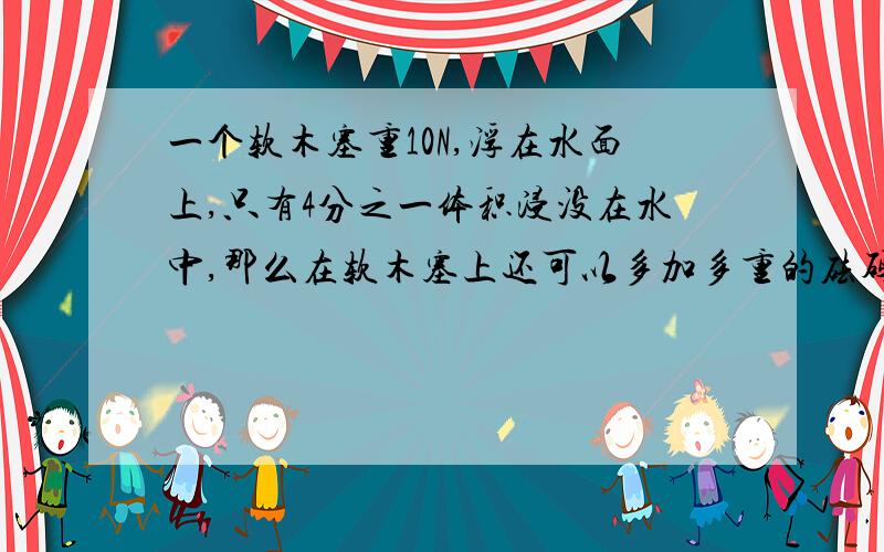 一个软木塞重10N,浮在水面上,只有4分之一体积浸没在水中,那么在软木塞上还可以多加多重的砝码不至于沉下去