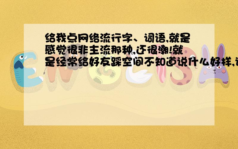 给我点网络流行字、词语,就是感觉很非主流那种,还很潮!就是经常给好友踩空间不知道说什么好样,说点白话又感觉很乏味样,想点...（我也不知道怎么形容）,新鲜点的,比如：“的”能说成“