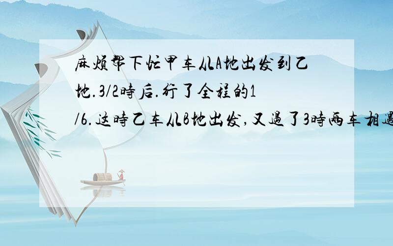 麻烦帮下忙甲车从A地出发到乙地.3/2时后.行了全程的1/6.这时乙车从B地出发,又过了3时两车相遇.那么.乙车单独行全程要多少时间?AB两人同时共同加工一批零件,完成任务时.甲做了全部零件的5/