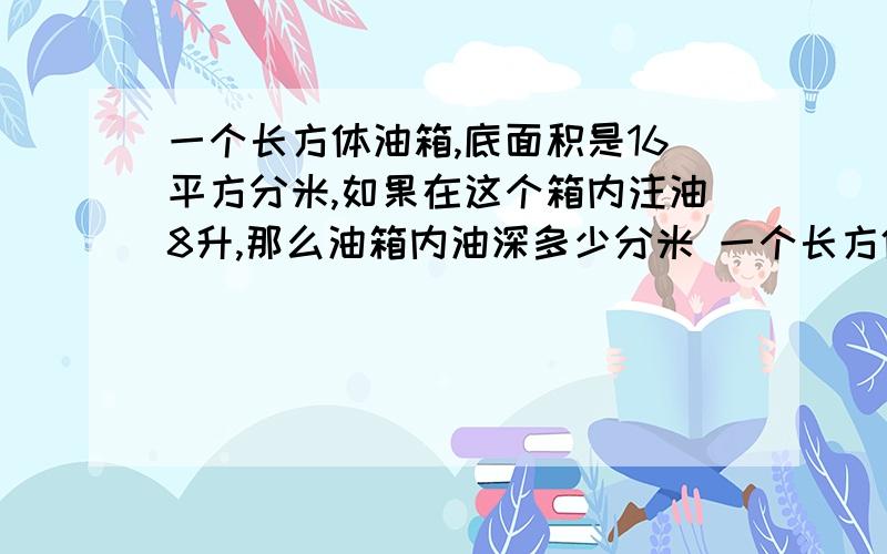 一个长方体油箱,底面积是16平方分米,如果在这个箱内注油8升,那么油箱内油深多少分米 一个长方体油箱,底面积是16平方分米,如果在这个箱内注油8升,那么油箱内油深多少分米