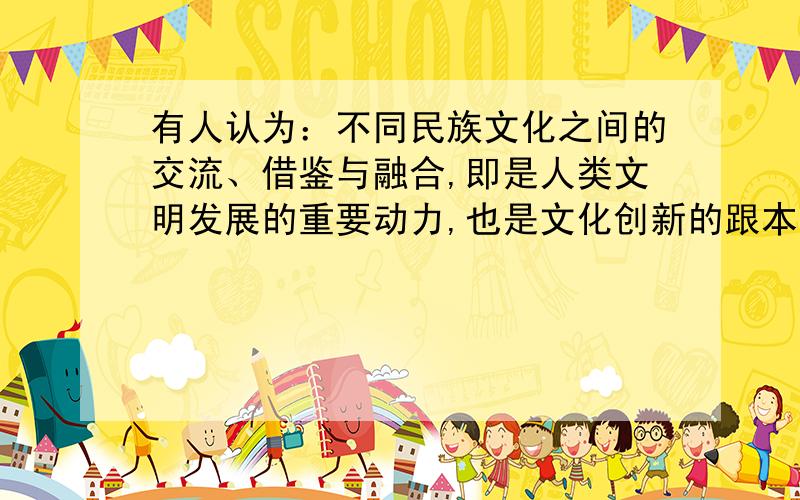 有人认为：不同民族文化之间的交流、借鉴与融合,即是人类文明发展的重要动力,也是文化创新的跟本途径.请你运用所学知识,对这一观点进行辨析