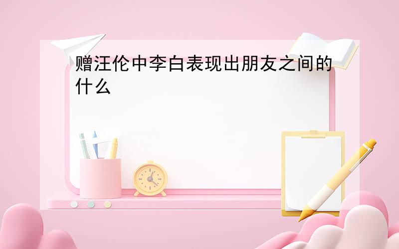 赠汪伦中李白表现出朋友之间的什么