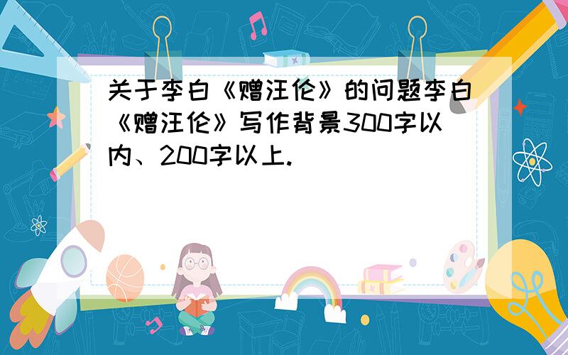 关于李白《赠汪伦》的问题李白《赠汪伦》写作背景300字以内、200字以上.