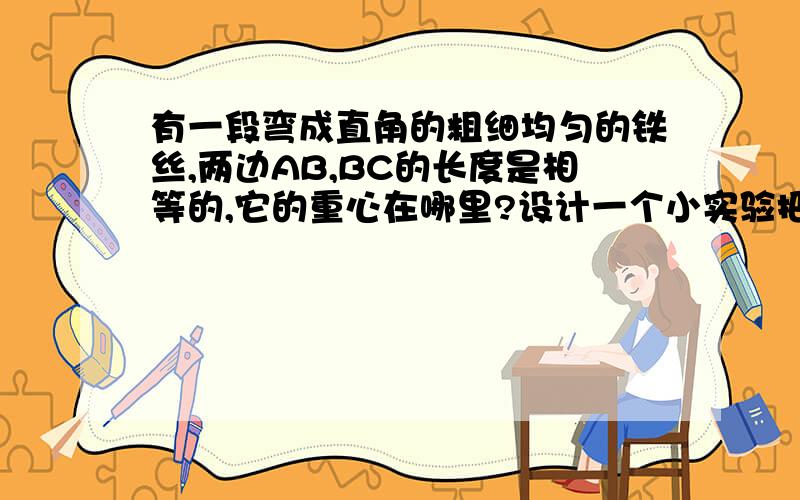 有一段弯成直角的粗细均匀的铁丝,两边AB,BC的长度是相等的,它的重心在哪里?设计一个小实验把其重心测出来.拜托各位了,希望能全面些