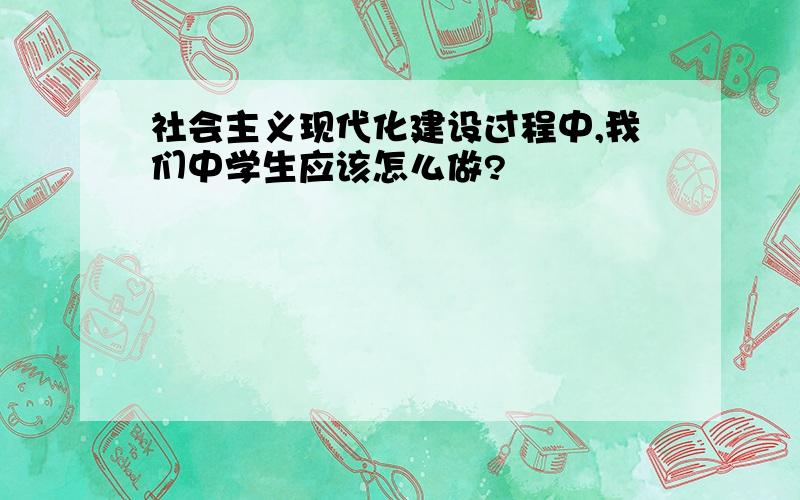 社会主义现代化建设过程中,我们中学生应该怎么做?