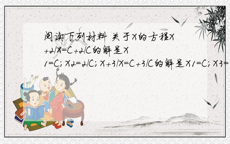 阅读下列材料 关于X的方程X+2/X=C+2/C的解是X1=C;X2=2/C;X+3/X=C+3/C的解是X1=C;X3=3/C;.请观察上述方程的解的特征,比较关于X的方程X+M/X=C+C/M(M不等于0）与他们的关系,猜想他的解是什么?并利用'“方程