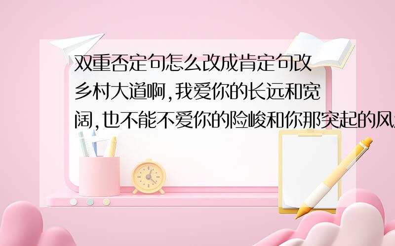 双重否定句怎么改成肯定句改 乡村大道啊,我爱你的长远和宽阔,也不能不爱你的险峻和你那突起的风波.和张骞非打通通往西域的道路.