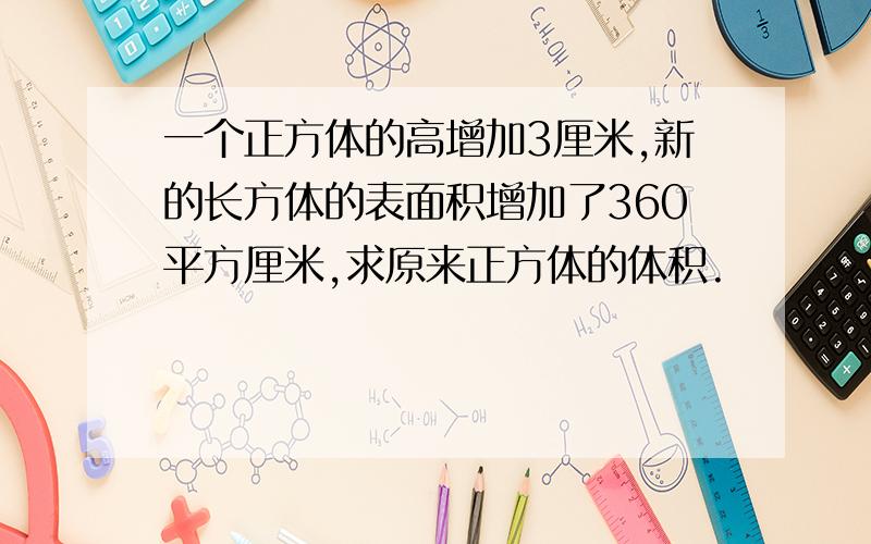 一个正方体的高增加3厘米,新的长方体的表面积增加了360平方厘米,求原来正方体的体积.