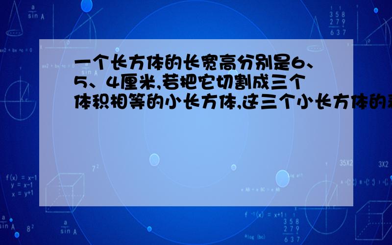 一个长方体的长宽高分别是6、5、4厘米,若把它切割成三个体积相等的小长方体,这三个小长方体的表面积的和大是多少平方厘米?