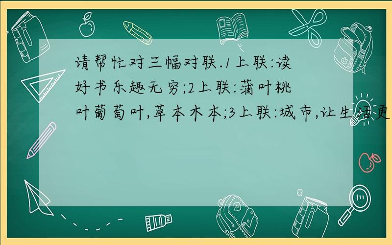 请帮忙对三幅对联.1上联:读好书乐趣无穷;2上联:蒲叶桃叶葡萄叶,草本木本;3上联:城市,让生活更美好第二幅下联提示两个字:_____,春香____