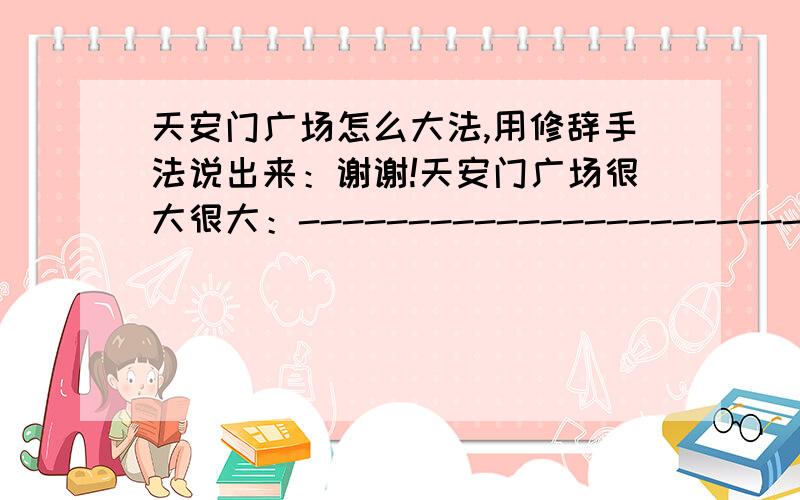 天安门广场怎么大法,用修辞手法说出来：谢谢!天安门广场很大很大：---------------------------------------------.