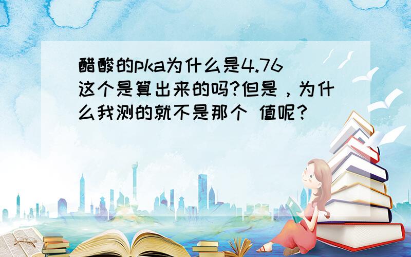 醋酸的pka为什么是4.76这个是算出来的吗?但是，为什么我测的就不是那个 值呢？