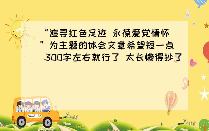 “追寻红色足迹 永葆爱党情怀”为主题的体会文章希望短一点 300字左右就行了 太长懒得抄了