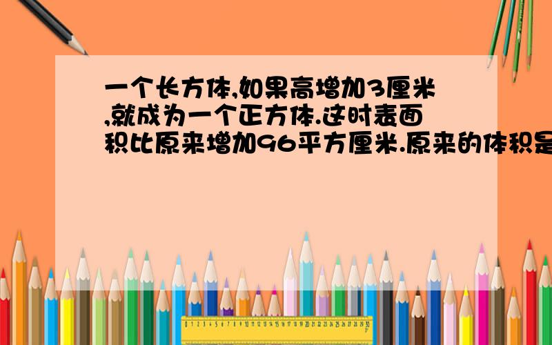 一个长方体,如果高增加3厘米,就成为一个正方体.这时表面积比原来增加96平方厘米.原来的体积是多少?