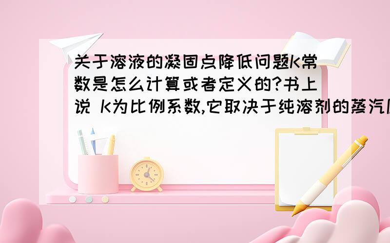 关于溶液的凝固点降低问题K常数是怎么计算或者定义的?书上说 K为比例系数,它取决于纯溶剂的蒸汽压和溶剂的摩尔质量.比如：(△Tf为溶液的凝固点降低,Kf为凝固点降低常数[K!],bB为溶质的质