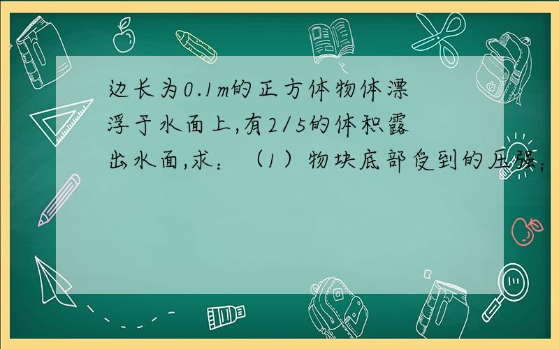 边长为0.1m的正方体物体漂浮于水面上,有2/5的体积露出水面,求：（1）物块底部受到的压强；（2）物块的密度；说下结果呗、嘻嘻、、