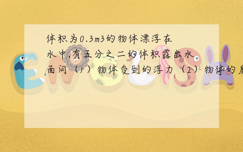 体积为0.3m3的物体漂浮在水中,有五分之二的体积露出水面问（1）物体受到的浮力（2）物体的质量