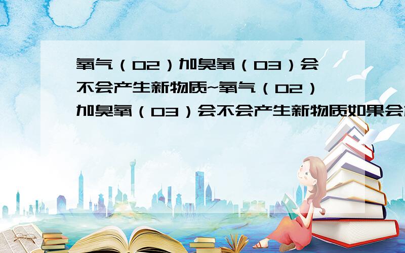 氧气（O2）加臭氧（O3）会不会产生新物质~氧气（O2）加臭氧（O3）会不会产生新物质如果会产生新物质,那么产生的新物质是什么,叫什么,化学符号是什么?