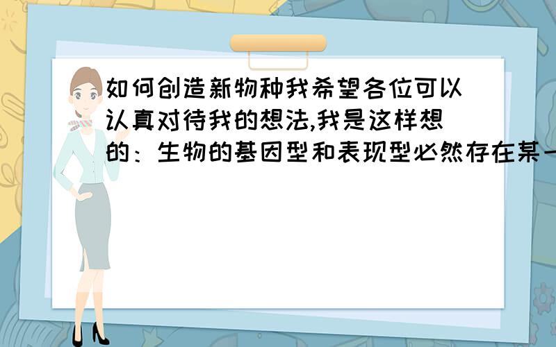 如何创造新物种我希望各位可以认真对待我的想法,我是这样想的：生物的基因型和表现型必然存在某一种恒定的关系,那能不能看作是x和y的关系,把它们之间的联系看成方程组,然后运用超级