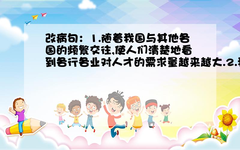 改病句：1.随着我国与其他各国的频繁交往,使人们清楚地看到各行各业对人才的需求量越来越大.2.我们的学校要争取各种机会培养在职人员,尤其是中青年在职人员的业务水平.3.这番讲话在社